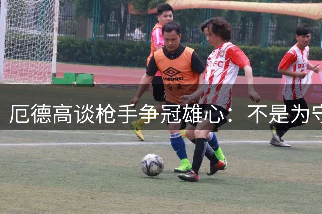 厄德高谈枪手争冠雄心：不是为守冠而来 目标再创辉煌