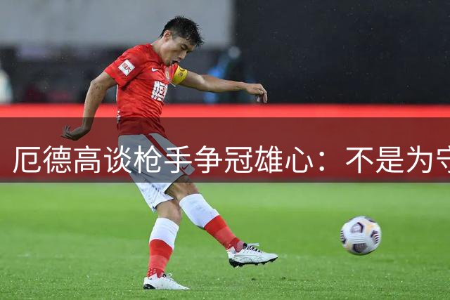 厄德高谈枪手争冠雄心：不是为守冠而来 目标再创辉煌