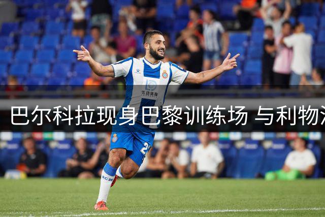 巴尔科拉现身巴黎训练场 与利物浦转会谈判进展顺利