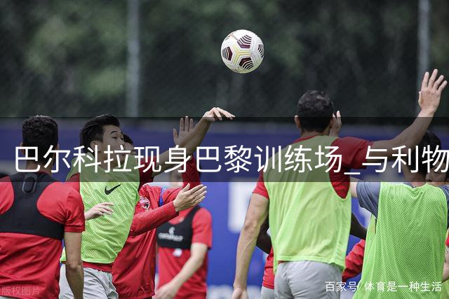 巴尔科拉现身巴黎训练场 与利物浦转会谈判进展顺利