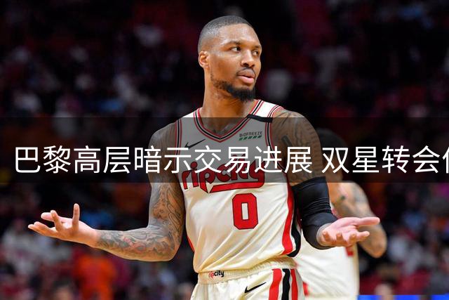 巴黎高层暗示交易进展 双星转会价格博弈持续