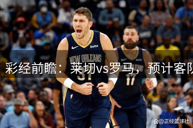 彩经前瞻：莱切vs罗马，预计客队1-2球取胜带走三分