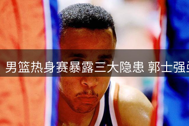 男篮热身赛暴露三大隐患 郭士强亟需破解困局