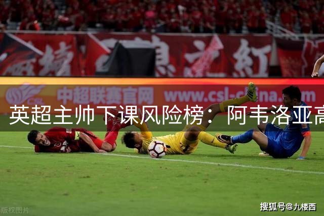英超主帅下课风险榜：阿韦洛亚高居第一 多人岌岌可危