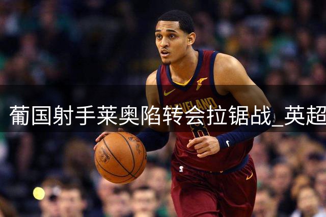 葡国射手莱奥陷转会拉锯战 英超土超高薪争夺激烈