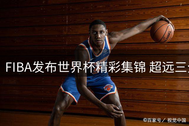 FIBA发布世界杯精彩集锦 超远三分球谁更出众？